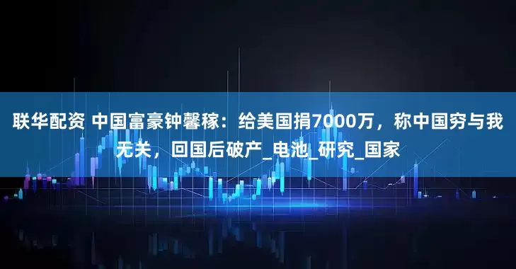联华配资 中国富豪钟馨稼：给美国捐7000万，称中国穷与我无关，回国后破产_电池_研究_国家
