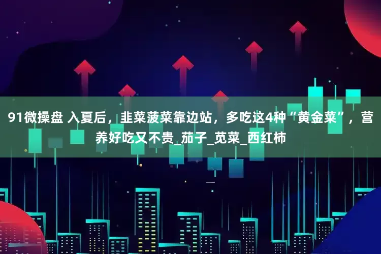 91微操盘 入夏后，韭菜菠菜靠边站，多吃这4种“黄金菜”，营养好吃又不贵_茄子_苋菜_西红柿