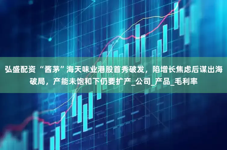 弘盛配资 “酱茅”海天味业港股首秀破发，陷增长焦虑后谋出海破局，产能未饱和下仍要扩产_公司_产品_毛利率