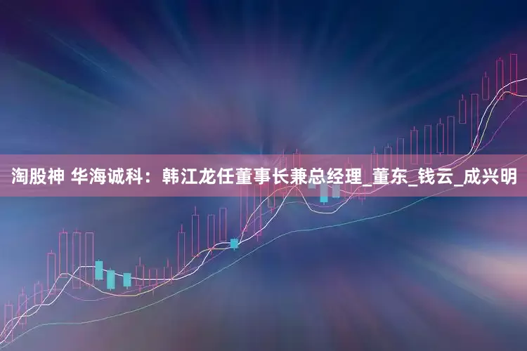 淘股神 华海诚科：韩江龙任董事长兼总经理_董东_钱云_成兴明