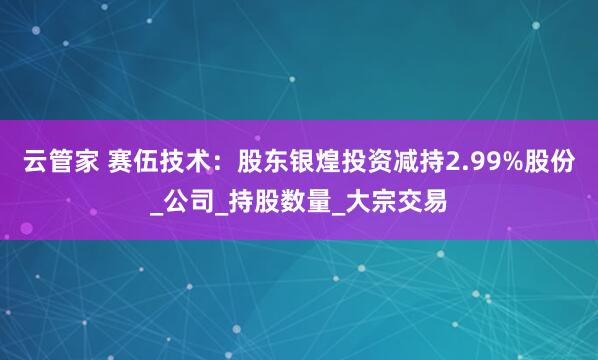 云管家 赛伍技术：股东银煌投资减持2.99%股份_公司_持股数量_大宗交易