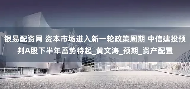 银易配资网 资本市场进入新一轮政策周期 中信建投预判A股下半年蓄势待起_黄文涛_预期_资产配置