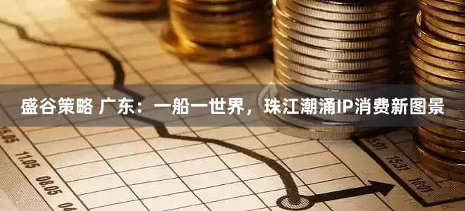 盛谷策略 广东：一船一世界，珠江潮涌IP消费新图景