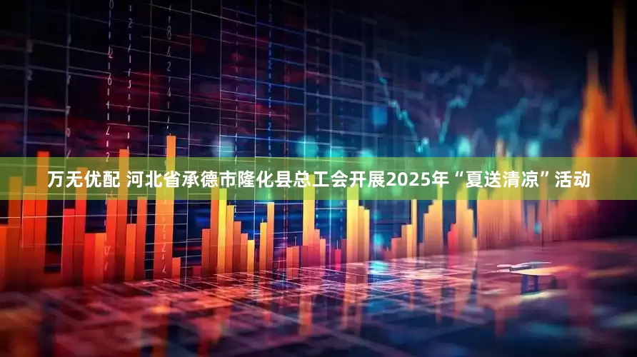 万无优配 河北省承德市隆化县总工会开展2025年“夏送清凉”活动