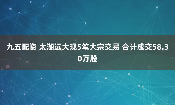 九五配资 太湖远大现5笔大宗交易 合计成交58.30万股