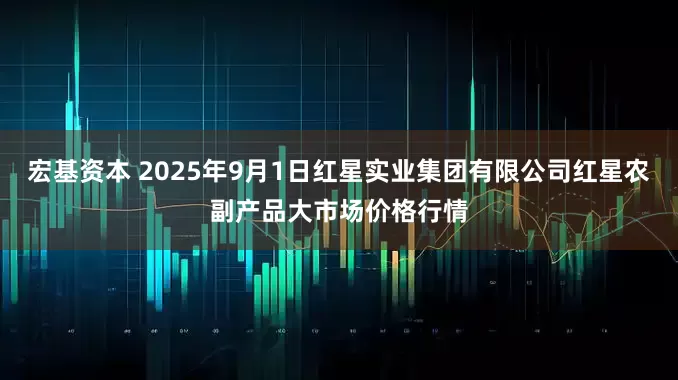 宏基资本 2025年9月1日红星实业集团有限公司红星农副产品大市场价格行情