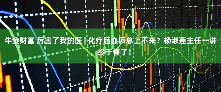牛金财富 厉害了我的医 | 化疗后血项总上不来？杨淑莲主任一讲，终于懂了！