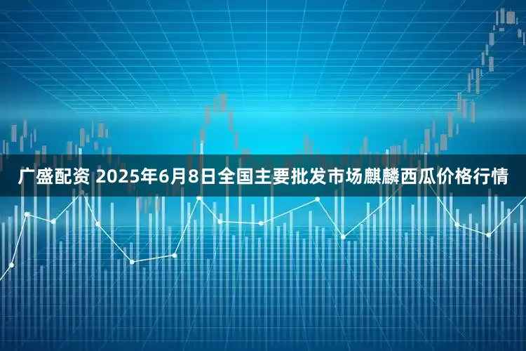 广盛配资 2025年6月8日全国主要批发市场麒麟西瓜价格行情