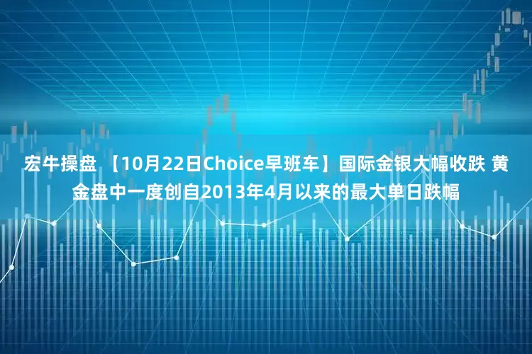 宏牛操盘 【10月22日Choice早班车】国际金银大幅收跌 黄金盘中一度创自2013年4月以来的最大单日跌幅