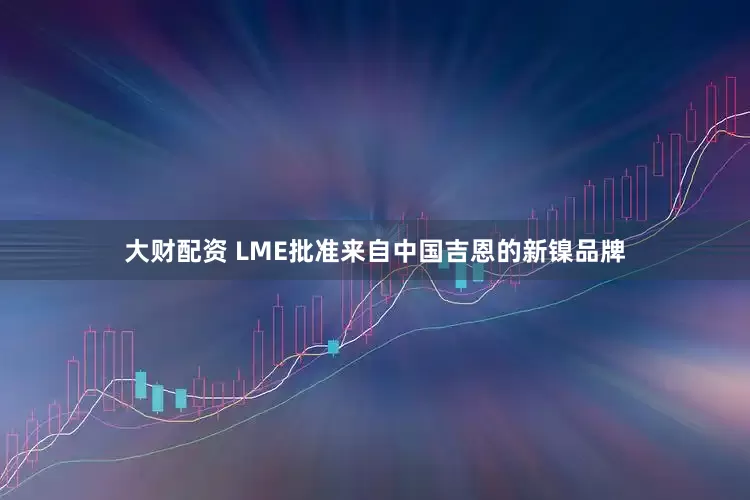 大财配资 LME批准来自中国吉恩的新镍品牌