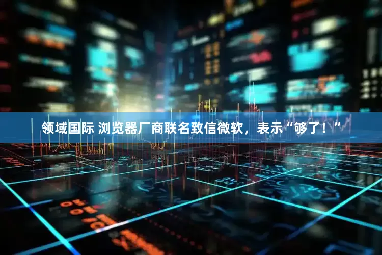 领域国际 浏览器厂商联名致信微软，表示“够了！”