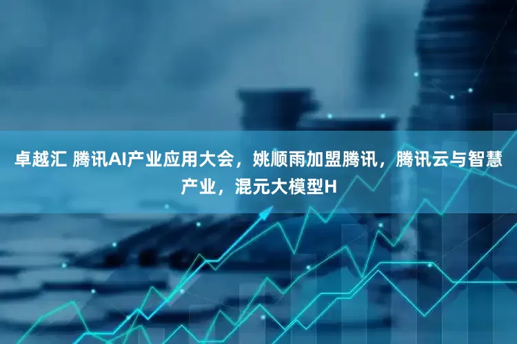 卓越汇 腾讯AI产业应用大会，姚顺雨加盟腾讯，腾讯云与智慧产业，混元大模型H
